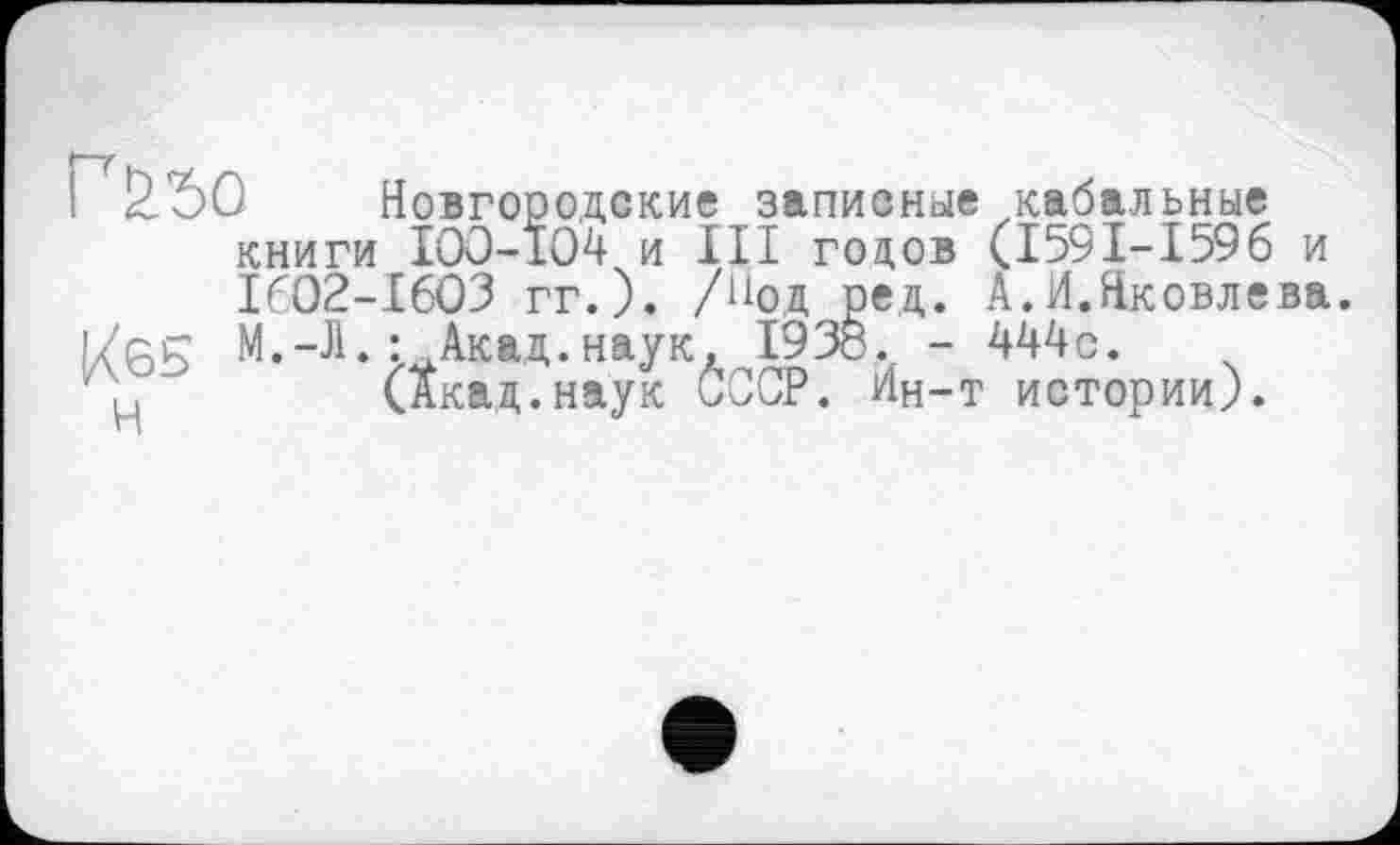 ﻿Г&ъо Новгородские записные кабальные книги IOO-1O4 и III годов (I59I-I596 и 1602-1603 гг.). /Нод рец. А.И.Яковлева.
Кб5 М.-Л. : Акад, наук, 1938. - Шс. ц	(Акад.наук СССР. Ин-т истории).